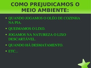COMO PREJUDICAMOS O MEIO AMBIENTE: QUANDO JOGAMOS O OLÉO DE COZINHA NA PIA. QUEIMAMOS O LIXO. JOGAMOS NA NATUREZA O LIXO DESCARTÁVEL. QUANDO HÁ DESMATAMENTO. ETC... 