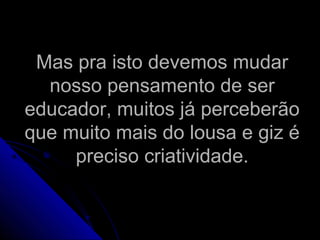 Mas pra isto devemos mudarMas pra isto devemos mudar
nosso pensamento de sernosso pensamento de ser
educador, muitos já perceberãoeducador, muitos já perceberão
que muito mais do lousa e giz éque muito mais do lousa e giz é
preciso criatividade.preciso criatividade.
 