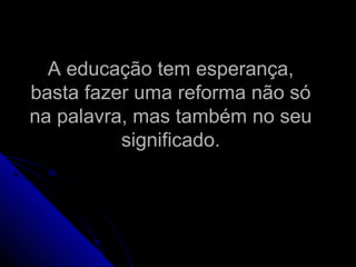 A educação tem esperança,A educação tem esperança,
basta fazer uma reforma não sóbasta fazer uma reforma não só
na palavra, mas também no seuna palavra, mas também no seu
significado.significado.
 