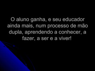 O aluno ganha, e seu educadorO aluno ganha, e seu educador
ainda mais, num processo de mãoainda mais, num processo de mão
dupla, aprendendo a conhecer, adupla, aprendendo a conhecer, a
fazer, a ser e a viver!fazer, a ser e a viver!
 