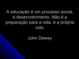 A educação é um processo social,A educação é um processo social,
é desenvolvimento. Não é aé desenvolvimento. Não é a
preparação para a vida, é a própriapreparação para a vida, é a própria
vida.vida.
John DeweyJohn Dewey
 