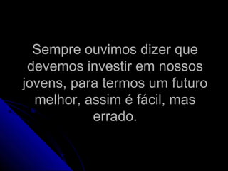 Sempre ouvimos dizer queSempre ouvimos dizer que
devemos investir em nossosdevemos investir em nossos
jovens, para termos um futurojovens, para termos um futuro
melhor, assim é fácil, masmelhor, assim é fácil, mas
errado.errado.
 