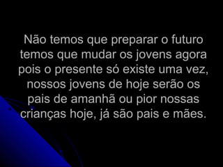 Não temos que preparar o futuroNão temos que preparar o futuro
temos que mudar os jovens agoratemos que mudar os jovens agora
pois o presente só existe uma vez,pois o presente só existe uma vez,
nossos jovens de hoje serão osnossos jovens de hoje serão os
pais de amanhã ou pior nossaspais de amanhã ou pior nossas
crianças hoje, já são pais e mães.crianças hoje, já são pais e mães.
 