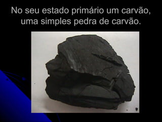 No seu estado primário um carvão,No seu estado primário um carvão,
uma simples pedra de carvão.uma simples pedra de carvão.
 