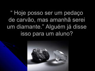 ““ Hoje posso ser um pedaçoHoje posso ser um pedaço
de carvão, mas amanhã sereide carvão, mas amanhã serei
um diamante.” Alguém já disseum diamante.” Alguém já disse
isso para um aluno?isso para um aluno?
 