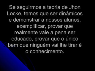 Se seguirmos a teoria de JhonSe seguirmos a teoria de Jhon
Locke, temos que ser dinâmicosLocke, temos que ser dinâmicos
e demonstrar a nossos alunos,e demonstrar a nossos alunos,
exemplificar, provar queexemplificar, provar que
realmente vale a pena serrealmente vale a pena ser
educado, provar que o únicoeducado, provar que o único
bem que ninguém vai lhe tirar ébem que ninguém vai lhe tirar é
o conhecimento.o conhecimento.
 