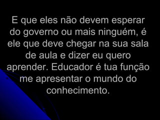E que eles não devem esperarE que eles não devem esperar
do governo ou mais ninguém, édo governo ou mais ninguém, é
ele que deve chegar na sua salaele que deve chegar na sua sala
de aula e dizer eu querode aula e dizer eu quero
aprender. Educador é tua funçãoaprender. Educador é tua função
me apresentar o mundo dome apresentar o mundo do
conhecimento.conhecimento.
 