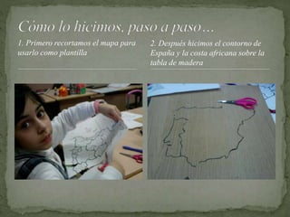 1. Primero recortamos el mapa para
usarlo como plantilla
2. Después hicimos el contorno de
España y la costa africana sobre la
tabla de madera