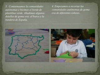 3. Contorneamos la comunidades
autónomas e hicimos el borde de
plastilina verde. Añadimos algunos
detalles de goma eva: el barco y la
bandera de España.
4. Empezamos a recortar las
comunidades autónomas de goma
eva de diferentes colores.