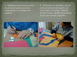 5. Dibujamos las provincias sobre
las piezas de goma eva de las
comunidades y escribimos sus
nombres.
6. Rellenamos de plastilina roja los
países fronterizos de España y de
azul el mar y el océano. También
hicimos Ceuta y Melilla de plastilina
puesto que son muy pequeñas.