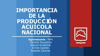 IMPORTANCIA
DE LA
PRODUCCIÓN
ACUÍCOLA
NACIONAL
Agroindustria – MPA
Daniela Tayupanta
Jessica Guatemal
Emilie Castillo
Ángeles Cáceres
 