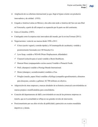 Procter and Gamble. P&G 
Grupo 
10 Ampliación de su cobertura internacional ya que, llegó al lejano oriente con productos innovadores y de calidad. (1935). Llegada a América Latina en México y dos años más tarde a América del Sur con una filial en Venezuela, a partir de allí empezó su expansión por la parte sur del continente. Entra a Colombia. (1987). Catalogada como la empresa más innovadora del mundo, por la revista Fortune (2011). Negociaciones: venta de sus marcas desde 1998 a 2011: 
 Crisco (aceite vegetal y comida rápida) y Jif (mantequilla de cacahuete), vendida y posteriormente fusionada con J.M Smucker Co. 
 Lava Soap, vendido a WD-40 (Water Displacement, ablandador) 
 Clearasil (solución para el acné) vendido a Boots Healthcare. 
 Duncan Hines (empaquetados cocina casera) Vendido a Pinnacle Foods. 
 Prell, (shampoo) vendido a Prestige Brands International. 
 Drene (shampoo y acondicionador) vendidos a Fisa. 
 Pringles (snacks, papas fritas) vendidas a Kellogs (compañía agroalimentaria, alimentos para desayuno, cereales y galletas). $2.700 millones en efectivo. Adquisición de otras empresas y marcas alrededor de su historia comercial convirtiéndolas en marcas propias o modificándolas para consolidarlas. Creación del departamento de I&D, convirtiéndola en una de las primeras empresas en tenerlo, que en la actualidad se refleja en sus grandes niveles de innovación. Posicionamiento por sus altos niveles de publicidad y patrocinio en eventos mundiales deportivos y demás. 
 