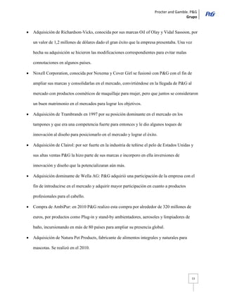 Procter and Gamble. P&G 
Grupo 
13 Adquisición de Richardson-Vicks, conocida por sus marcas Oil of Olay y Vidal Sassoon, por un valor de 1,2 millones de dólares dado el gran éxito que la empresa presentaba. Una vez hecha su adquisición se hicieron las modificaciones correspondientes para evitar malas connotaciones en algunos países. Noxell Corporation, conocida por Noxema y Cover Girl se fusionó con P&G con el fin de ampliar sus marcas y consolidarlas en el mercado, convirtiéndose en la llegada de P&G al mercado con productos cosméticos de maquillaje para mujer, pero que juntos se consideraron un buen matrimonio en el mercados para lograr los objetivos. Adquisición de Trambrands en 1997 por su posición dominante en el mercado en los tampones y que era una competencia fuerte para entonces y le dio algunos toques de innovación al diseño para posicionarlo en el mercado y lograr el éxito. Adquisición de Clairol: por ser fuerte en la industria de teñirse el pelo de Estados Unidas y sus altas ventas P&G la hizo parte de sus marcas e incorporo en ella inversiones de innovación y diseño que la potencializaran aún más. Adquisición dominante de Wella AG: P&G adquirió una participación de la empresa con el fin de introducirse en el mercado y adquirir mayor participación en cuanto a productos profesionales para el cabello. Compra de AmbiPur: en 2010 P&G realizo esta compra por alrededor de 320 millones de euros, por productos como Plug-in y stand-by ambientadores, aerosoles y limpiadores de baño, incursionando en más de 80 países para ampliar su presencia global. Adquisición de Natura Pet Products, fabricante de alimentos integrales y naturales para mascotas. Se realizó en el 2010.  
