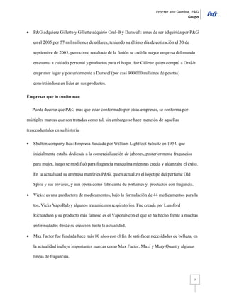 Procter and Gamble. P&G 
Grupo 
14 P&G adquiere Gillette y Gillette adquirió Oral-B y Duracell: antes de ser adquirida por P&G en el 2005 por 57 mil millones de dólares, teniendo su último día de cotización el 30 de septiembre de 2005, pero como resultado de la fusión se creó la mayor empresa del mundo en cuanto a cuidado personal y productos para el hogar. fue Gillette quien compró a Oral-b en primer lugar y posteriormente a Duracel (por casi 900.000 millones de pesetas) convirtiéndose en líder en sus productos. 
Empresas que lo conforman 
Puede decirse que P&G mas que estar conformado por otras empresas, se conforma por múltiples marcas que son tratadas como tal, sin embargo se hace mención de aquellas trascendentales en su historia. Shulton company ltda: Empresa fundada por William Lightfoot Schultz en 1934, que inicialmente estaba dedicada a la comercialización de jabones, posteriormente fragancias para mujer, luego se modificó para fragancia masculina mientras crecía y alcanzaba el éxito. En la actualidad su empresa matriz es P&G, quien actualizo el logotipo del perfume Old Spice y sus envases, y aun opera como fabricante de perfumes y productos con fragancia. Vicks: es una productora de medicamentos, bajo la formulación de 44 medicamentos para la tos, Vicks VapoRub y algunos tratamientos respiratorios. Fue creada por Lunsford Richardson y su producto más famoso es el Vaporub con el que se ha hecho frente a muchas enfermedades desde su creación hasta la actualidad. Max Factor fue fundada hace más 80 años con el fin de satisfacer necesidades de belleza, en la actualidad incluye importantes marcas como Max Factor, Maxi y Mary Quant y algunas líneas de fragancias.  