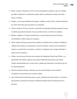 Procter and Gamble. P&G 
Grupo 
15 Betrix: Creada en Alemania en 1935 en el área de productos cosméticos, que son vendidos por P&G en diferentes con diferentes nombres dada la combinación existente entre Max Factor y la Betrix. Tampax: es una comercializadora de tampoco vendidos en más de 100 y creados inicialmente por el Dr. Earle Haas quien fue pionero en el producto. Clairol: creada en 1931 por Lawrence y Joan Gelb, tras descubrir diferentes preparativos para el cabello que pudieran tinturarlo. Su casa era Miss Clairol y era líder en la industria. Blendax: fundada en 1932 para la producción y comercialización de pasta de dientes, convirtiéndose en líder europeo en su negocio. Wella: empresa Alemana con presencia mundial en el ámbito de los cosméticos, fundada en 1880 por Franz Stroher y con presencia en más de 150 países. Cuenta con tres unidades de negocio así: profesional, consumidor y cosméticos y fragancias, pero siempre enfocadas al negocio de los cosméticos. Gillette: una marca que funciona como empresa fue fundada por King Camp Gillette, y se denominada The Gillette company como empresa fabricante de productos para afeitar siempre caracterizándose por su innovación y calidad, que transmiten el mensaje de que son los mejores productos. Duracell: productor de pilas y linternas, que son comercializadas a nivel mundial y considerados como productos de excelente calidad. Iams: fabricación de comida para perros y gatos, elaborados por nutricionistas y veterinarios que permiten a las personas encontrar variedad de productos para la clasificación de sus mascotas.  