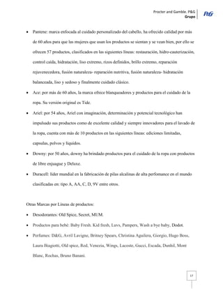Procter and Gamble. P&G 
Grupo 
17 Pantene: marca enfocada al cuidado personalizado del cabello, ha ofrecido calidad por más de 60 años para que las mujeres que usan los productos se sientan y se vean bien, por ello se ofrecen 57 productos, clasificados en las siguientes líneas: restauración, hidro-cauterización, control caída, hidratación, liso extremo, rizos definidos, brillo extremo, reparación rejuvenecedora, fusión naturaleza- reparación nutritiva, fusión naturaleza- hidratación balanceada, liso y sedoso y finalmente cuidado clásico. Ace: por más de 60 años, la marca ofrece blanqueadores y productos para el cuidado de la ropa. Su versión original es Tide. Ariel: por 54 años, Ariel con imaginación, determinación y potencial tecnológico han impulsado sus productos como de excelente calidad y siempre innovadores para el lavado de la ropa, cuenta con más de 10 productos en las siguientes líneas: ediciones limitadas, capsulas, polvos y líquidos. Downy: por 50 años, downy ha brindado productos para el cuidado de la ropa con productos de libre enjuague y Deluxe. Duracell: líder mundial en la fabricación de pilas alcalinas de alta perfomance en el mundo clasificadas en: tipo A, AA, C, D, 9V entre otros. 
Otras Marcas por Líneas de productos: Desodorantes: Old Spice, Secret, MUM. Productos para bebé: Baby Fresh. Kid fresh, Luvs, Pampers, Wash a bye baby, Dodot. Perfumes: D&G, Avril Lavigne, Britney Spears, Christina Aguilera, Giorgio, Hugo Boss, Laura Biagiotti, Old spice, Red, Venezia, Wings, Lacoste, Gucci, Escada, Dunhil, Mont Blanc, Rochas, Bruno Banani.  