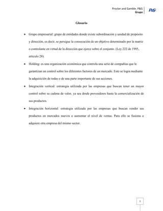 Procter and Gamble. P&G 
Grupo 
5 
Glosario 
Grupo empresarial: grupo de entidades donde existe subordinación y unidad de propósito y dirección, es decir, se persigue la consecución de un objetivo determinado por la matriz o controlante en virtud de la dirección que ejerce sobre el conjunto. (Ley 222 de 1995, articulo 28). Holding: es una organización económica que controla una serie de compañías que le garantizan un control sobre los diferentes factores de un mercado. Esto se logra mediante la adquisición de todas o de una parte importante de sus acciones. Integración vertical: estrategia utilizada por las empresas que buscan tener un mayor control sobre su cadena de valor, ya sea desde proveedores hasta la comercialización de sus productos. Integración horizontal: estrategia utilizada por las empresas que buscan vender sus productos en mercados nuevos o aumentar el nivel de ventas. Para ello se fusiona o adquiere otra empresa del mismo sector. 
 