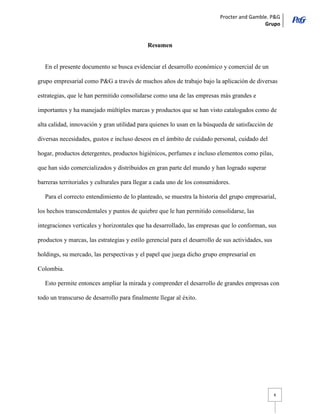 Procter and Gamble. P&G 
Grupo 
6 
Resumen 
En el presente documento se busca evidenciar el desarrollo económico y comercial de un grupo empresarial como P&G a través de muchos años de trabajo bajo la aplicación de diversas estrategias, que le han permitido consolidarse como una de las empresas más grandes e importantes y ha manejado múltiples marcas y productos que se han visto catalogados como de alta calidad, innovación y gran utilidad para quienes lo usan en la búsqueda de satisfacción de diversas necesidades, gustos e incluso deseos en el ámbito de cuidado personal, cuidado del hogar, productos detergentes, productos higiénicos, perfumes e incluso elementos como pilas, que han sido comercializados y distribuidos en gran parte del mundo y han logrado superar barreras territoriales y culturales para llegar a cada uno de los consumidores. 
Para el correcto entendimiento de lo planteado, se muestra la historia del grupo empresarial, los hechos transcendentales y puntos de quiebre que le han permitido consolidarse, las integraciones verticales y horizontales que ha desarrollado, las empresas que lo conforman, sus productos y marcas, las estrategias y estilo gerencial para el desarrollo de sus actividades, sus holdings, su mercado, las perspectivas y el papel que juega dicho grupo empresarial en Colombia. 
Esto permite entonces ampliar la mirada y comprender el desarrollo de grandes empresas con todo un transcurso de desarrollo para finalmente llegar al éxito. 
 