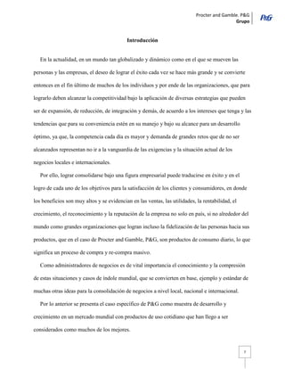 Procter and Gamble. P&G 
Grupo 
7 
Introducción 
En la actualidad, en un mundo tan globalizado y dinámico como en el que se mueven las personas y las empresas, el deseo de lograr el éxito cada vez se hace más grande y se convierte entonces en el fin último de muchos de los individuos y por ende de las organizaciones, que para lograrlo deben alcanzar la competitividad bajo la aplicación de diversas estrategias que pueden ser de expansión, de reducción, de integración y demás, de acuerdo a los intereses que tenga y las tendencias que para su conveniencia estén en su manejo y bajo su alcance para un desarrollo óptimo, ya que, la competencia cada día es mayor y demanda de grandes retos que de no ser alcanzados representan no ir a la vanguardia de las exigencias y la situación actual de los negocios locales e internacionales. 
Por ello, lograr consolidarse bajo una figura empresarial puede traducirse en éxito y en el logro de cada uno de los objetivos para la satisfacción de los clientes y consumidores, en donde los beneficios son muy altos y se evidencian en las ventas, las utilidades, la rentabilidad, el crecimiento, el reconocimiento y la reputación de la empresa no solo en país, si no alrededor del mundo como grandes organizaciones que logran incluso la fidelización de las personas hacia sus productos, que en el caso de Procter and Gamble, P&G, son productos de consumo diario, lo que significa un proceso de compra y re-compra masivo. 
Como administradores de negocios es de vital importancia el conocimiento y la compresión de estas situaciones y casos de índole mundial, que se convierten en base, ejemplo y estándar de muchas otras ideas para la consolidación de negocios a nivel local, nacional e internacional. 
Por lo anterior se presenta el caso específico de P&G como muestra de desarrollo y crecimiento en un mercado mundial con productos de uso cotidiano que han llego a ser considerados como muchos de los mejores.  