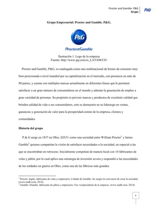 Procter and Gamble. P&G 
Grupo 
8 
Grupo Empresarial: Procter and Gamble. P&G. 
Ilustración 1. Logo de la empresa 
Fuente: http://www.pg.com/es_LATAM/CO/ 
Procter and Gamble, P&G, es catalogada como una multinacional de bienes de consumo muy bien posicionada a nivel mundial por su capitalización en el mercado, con presencia en más de 80 países, y cuenta con múltiples marcas actualmente en diferentes líneas que le permiten satisfacer a un gran número de consumidores en el mundo y además la generación de empleo a gran variedad de personas. Su propósito es proveer marcas y productos de excelente calidad que brinden calidad de vida a sus consumidores, esto se demuestra en su liderazgo en ventas, ganancias y generación de valor para la prosperidad común de la empresa, clientes y comunidades. 
Historia del grupo 
P & G surge en 1837 en Ohio, EEUU como una sociedad entre William Procter1 y James Gamble2 quienes compartían la visión de satisfacer necesidades a la sociedad, en especial a las que se encontraban en retroceso. Inicialmente competían de manera local con 14 fabricantes de velas y jabón, por lo cual aplico una estrategia de inversión severa y respondió a las necesidades de los soldados en guerra en Ohio, como una de las fábricas más grandes. 
1 Procter: Inglés, fabricante de velas y empresario. Cuñado de Gamble. Su suegro lo convenció de crear la sociedad. (www.nndb.com, 2014) 
2 Gamble: Irlandés, fabricante de jabón y empresario. Fue vicepresidente de la empresa. (www.nndb.com, 2014).  