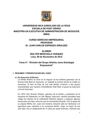 UNIVERSIDAD INCA GARCILASO DE LA VEGA
              ESCUELA DE POST GRADO
MAESTRÍA EN EJECUTIVA DE ADMINISTRACIÓN DE NEGOCIOS
                       (MBA)

                 CURSO DERECHO EMPRESARIAL
                         PROFESOR
             Dr. JUAN CARLOS ESPINOZA GIRALDEZ

                             ALUMNO
                  WALTER MENCHOLA VASQUEZ
                  Lima, 09 de Noviembre de 2012

     Tarea 4°: “División del Grupo Añaños como Estrategia
                          Empresarial”


I. RESUMEN Y PRESENTACION DEL CASO:

 a) De Ayacucho Al Mundo:
    La familia Añaños se inició en el negocio de las bebidas gaseosas con la
    famosa Kola Real en Ayacucho, en realidad la primera planta se instaló en
    Huancayo. Si bien se trata de una sola familia, involucra a dos grupos
    empresariales que nacieron embotellando Kola Real; el grupo de Ayacucho
    y los de Huancayo.

    En 1970, Don Nivardo Añaños, patriarca de la familia y propietario de la
    hacienda de Patibamba, en San Miguel, Ayacucho, decidió parcelarla para
    mitigar los efectos de la malhadada Reforma Agraria y asegurar algunas
    tierras para sus hijos, entre los que se encontraba Eduardo. Con el apoyo de
    su esposa Mirtha Jerí, quien era maestra, Eduardo optó por dedicarse a la
    agricultura para mantener a su numerosa familia. Jorge, el mayor de sus
    seis hijos, era un adolescente de 14 años por aquel entonces, mientras que

                                                                              1
 