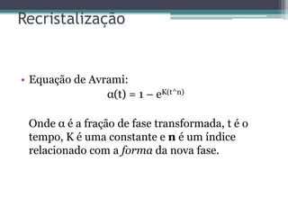 Recristalização


• Equação de Avrami:
                α(t) = 1 – eK(t^n)

 Onde α é a fração de fase transformada, t é o
 tempo, K é uma constante e n é um índice
 relacionado com a forma da nova fase.
 