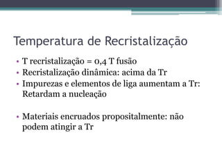 Temperatura de Recristalização
• T recristalização = 0,4 T fusão
• Recristalização dinâmica: acima da Tr
• Impurezas e elementos de liga aumentam a Tr:
  Retardam a nucleação

• Materiais encruados propositalmente: não
  podem atingir a Tr
 