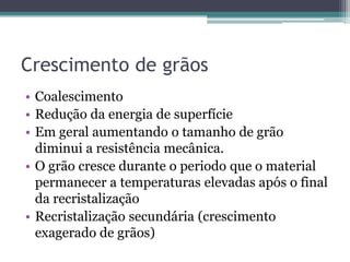 Crescimento de grãos
• Coalescimento
• Redução da energia de superfície
• Em geral aumentando o tamanho de grão
  diminui a resistência mecânica.
• O grão cresce durante o periodo que o material
  permanecer a temperaturas elevadas após o final
  da recristalização
• Recristalização secundária (crescimento
  exagerado de grãos)
 