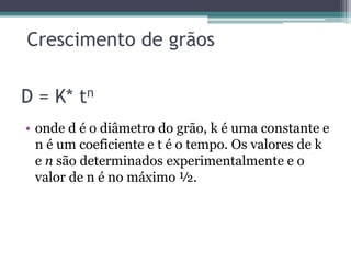 Crescimento de grãos

D = K* tn
• onde d é o diâmetro do grão, k é uma constante e
  n é um coeficiente e t é o tempo. Os valores de k
  e n são determinados experimentalmente e o
  valor de n é no máximo ½.
 