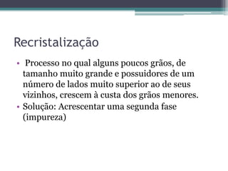 Recristalização
• Processo no qual alguns poucos grãos, de
  tamanho muito grande e possuidores de um
  número de lados muito superior ao de seus
  vizinhos, crescem à custa dos grãos menores.
• Solução: Acrescentar uma segunda fase
  (impureza)
 