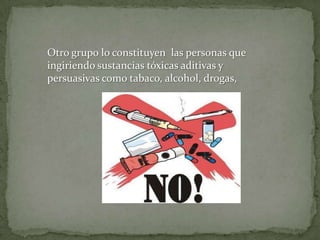 Otro grupo lo constituyen las personas que
ingiriendo sustancias tóxicas aditivas y
persuasivas como tabaco, alcohol, drogas,
 