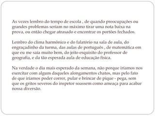 As vezes lembro do tempo de escola , de quando preocupações ou grandes problemas seriam no máximo tirar uma nota baixa na prova, ou então chegar atrasado e encontrar os portões fechados.  Lembro do clima harmônico e do falatório na sala de aula, do engraçadinho da turma, das aulas de português , de matemática em que eu me saía muito bem, do jeito esquisito do professor de geografia, e da tão esperada aula de educação física.  Na verdade o dia mais esperado da semana, não porque iríamos nos exercitar com algum daqueles alongamentos chatos, mas pelo fato de que iríamos poder correr, pular e brincar de pique - pega, sem que os gritos severos do inspetor soassem como ameaça para acabar nossa diversão.  