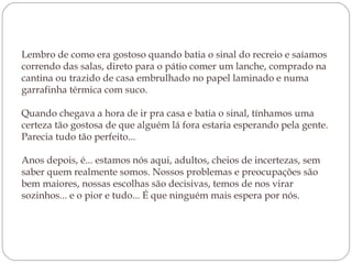 Lembro de como era gostoso quando batia o sinal do recreio e saíamos correndo das salas, direto para o pátio comer um lanche, comprado na cantina ou trazido de casa embrulhado no papel laminado e numa garrafinha térmica com suco.  Quando chegava a hora de ir pra casa e batia o sinal, tínhamos uma certeza tão gostosa de que alguém lá fora estaria esperando pela gente. Parecia tudo tão perfeito... Anos depois, é... estamos nós aqui, adultos, cheios de incertezas, sem saber quem realmente somos. Nossos problemas e preocupações são bem maiores, nossas escolhas são decisivas, temos de nos virar sozinhos... e o pior e tudo... É que ninguém mais espera por nós. 