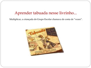 Aprender tabuada nesse livrinho...  Multiplicar, a criançada do Grupo Escolar chamava de conta de “vezes”.  