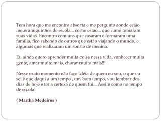 Tem hora que me encontro absorta e me pergunto aonde estão meus amiguinhos de escola... como estão... que rumo tomaram suas vidas. Encontro com uns que casaram e formaram uma família, fico sabendo de outros que estão viajando o mundo, e algumas que realizaram um sonho de menina. Eu ainda quero aprender muita coisa nessa vida, conhecer muita gente, amar muito mais, chorar muito mais!!! Nesse exato momento não faço idéia de quem eu sou, o que eu sei é que daqui a um tempo , um bom tempo, vou lembrar dos dias de hoje e ter a certeza de quem fui... Assim como no tempo de escola! ( Martha Medeiros ) 