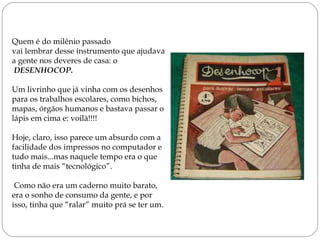 Quem é do milênio passado
vai lembrar desse instrumento que ajudava
a gente nos deveres de casa: o
 DESENHOCOP. 
Um livrinho que já vinha com os desenhos
para os trabalhos escolares, como bichos,
mapas, órgãos humanos e bastava passar o
lápis em cima e: voilà!!!!
Hoje, claro, isso parece um absurdo com a
facilidade dos impressos no computador e
tudo mais...mas naquele tempo era o que
tinha de mais “tecnológico”.
Como não era um caderno muito barato,
era o sonho de consumo da gente, e por
isso, tinha que “ralar” muito prá se ter um.
 