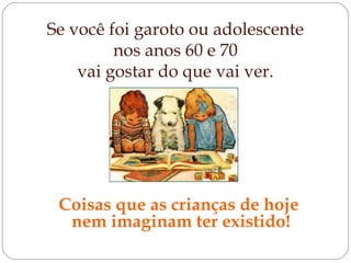 Se você foi garoto ou adolescente
nos anos 60 e 70
vai gostar do que vai ver.
Coisas que as crianças de hoje
nem imaginam ter existido!
 