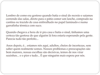 Lembro de como era gostoso quando batia o sinal do recreio e saíamos
correndo das salas, direto para o pátio comer um lanche, comprado na
cantina ou trazido de casa embrulhado no papel laminado e numa
garrafinha térmica com suco. 
Quando chegava a hora de ir pra casa e batia o sinal, tínhamos uma
certeza tão gostosa de que alguém lá fora estaria esperando pela gente.
Parecia tudo tão perfeito...
Anos depois, é... estamos nós aqui, adultos, cheios de incertezas, sem
saber quem realmente somos. Nossos problemas e preocupações são
bem maiores, nossas escolhas são decisivas, temos de nos virar
sozinhos... e o pior e tudo... É que ninguém mais espera por nós.
 