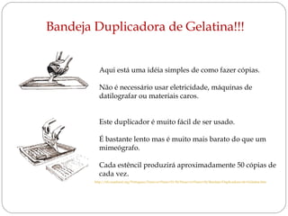 Bandeja Duplicadora de Gelatina!!!
Aqui está uma idéia simples de como fazer cópias.
Não é necessário usar eletricidade, máquinas de
datilografar ou materiais caros.
Este duplicador é muito fácil de ser usado.
É bastante lento mas é muito mais barato do que um
mimeógrafo.
Cada estêncil produzirá aproximadamente 50 cópias de
cada vez.
http://tilz.tearfund.org/Portugues/Passo+a+Passo+21-30/Passo+a+Passo+24/Bandeja+Duplicadora+de+Gelatina.htm

 