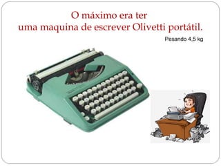 O máximo era ter 
uma maquina de escrever Olivetti portátil. 
Pesando 4,5 kg 
 