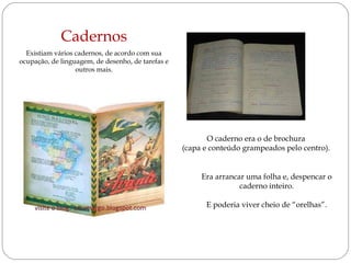 Cadernos
  Existiam vários cadernos, de acordo com sua
ocupação, de linguagem, de desenho, de tarefas e
                  outros mais.




                                                          O caderno era o de brochura
                                                   (capa e conteúdo grampeados pelo centro).


                                                        Era arrancar uma folha e, despencar o
                                                                   caderno inteiro.

                                                         E poderia viver cheio de “orelhas”.
 