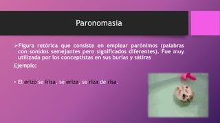 Paronomasia
Figura retórica que consiste en emplear parónimos (palabras
con sonidos semejantes pero significados diferentes). Fue muy
utilizada por los conceptistas en sus burlas y sátiras
Ejemplo:
• El erizo se irisa, se eriza, se riza de risa.
 