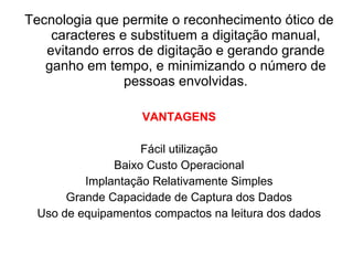 Tecnologia que permite o reconhecimento ótico de caracteres e substituem a digitação manual, evitando erros de digitação e gerando grande ganho em tempo, e minimizando o número de pessoas envolvidas. VANTAGENS Fácil utilização Baixo Custo Operacional Implantação Relativamente Simples Grande Capacidade de Captura dos Dados Uso de equipamentos compactos na leitura dos dados 