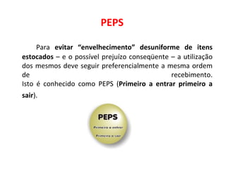 PEPS Para  evitar “envelhecimento” desuniforme de itens estocados  – e o possível prejuízo conseqüente – a utilização dos mesmos deve seguir preferencialmente a mesma ordem de recebimento. Isto é conhecido como PEPS ( Primeiro a entrar primeiro a sair ).   