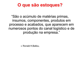 O que são estoques? “ São o acúmulo de matérias primas, insumos, componentes, produtos em processo e acabados, que aparecem em numerosos pontos do canal logístico e de produção na empresa.” Ronald H.Ballou. 