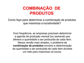 Como faço para determinar a combinação de produtos que maximiza a lucratividade? COMBINAÇÃO  DE PRODUTOS Com freqüência, as empresas precisam determinar a agenda de produção mensal (ou semanal) que oferece a quantidade a ser produzida de cada item. Nessa versão mais simples, o problema da  combinação de produtos  envolve a determinação da quantidade a ser produzida de cada item durante um mês para maximizar os lucros  