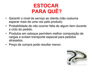 ESTOCAR  PARA QUÊ? Garantir o nível de serviço ao cliente (não costuma esperar mais de uma vez pelo produto) Probabilidade de não ocorrer falta de algum item durante o ciclo do pedido. Produtos em estoque permitem melhor composição de cargas e evitam transporte especial para pedidos atrasados. Preço de compra pode resultar menor. 