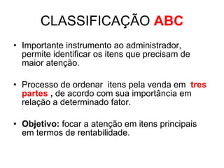 CLASSIFICAÇÃO  ABC Importante instrumento ao administrador, permite identificar os itens que precisam de maior atenção. Processo de ordenar  itens pela venda em  tres   partes  ,  de acordo com sua importância em relação a determinado fator. Objetivo:  focar a atenção em itens principais em termos de rentabilidade. 
