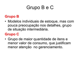 Grupo B e C Grupo B Modelos individuais de estoque, mas com pouca preocupação nos detalhes, grupo de situação intermediária. Grupo C Grupo de maior quantidade de itens e menor valor de consumo, que justificam menor atenção  no gerenciamento. 