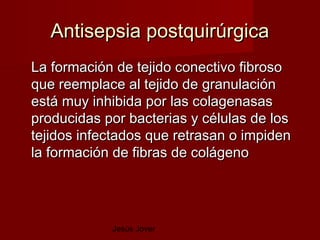 Antisepsia postquirúrgica
La formación de tejido conectivo fibroso
que reemplace al tejido de granulación
está muy inhibida por las colagenasas
producidas por bacterias y células de los
tejidos infectados que retrasan o impiden
la formación de fibras de colágeno




            Jesús Jover
 